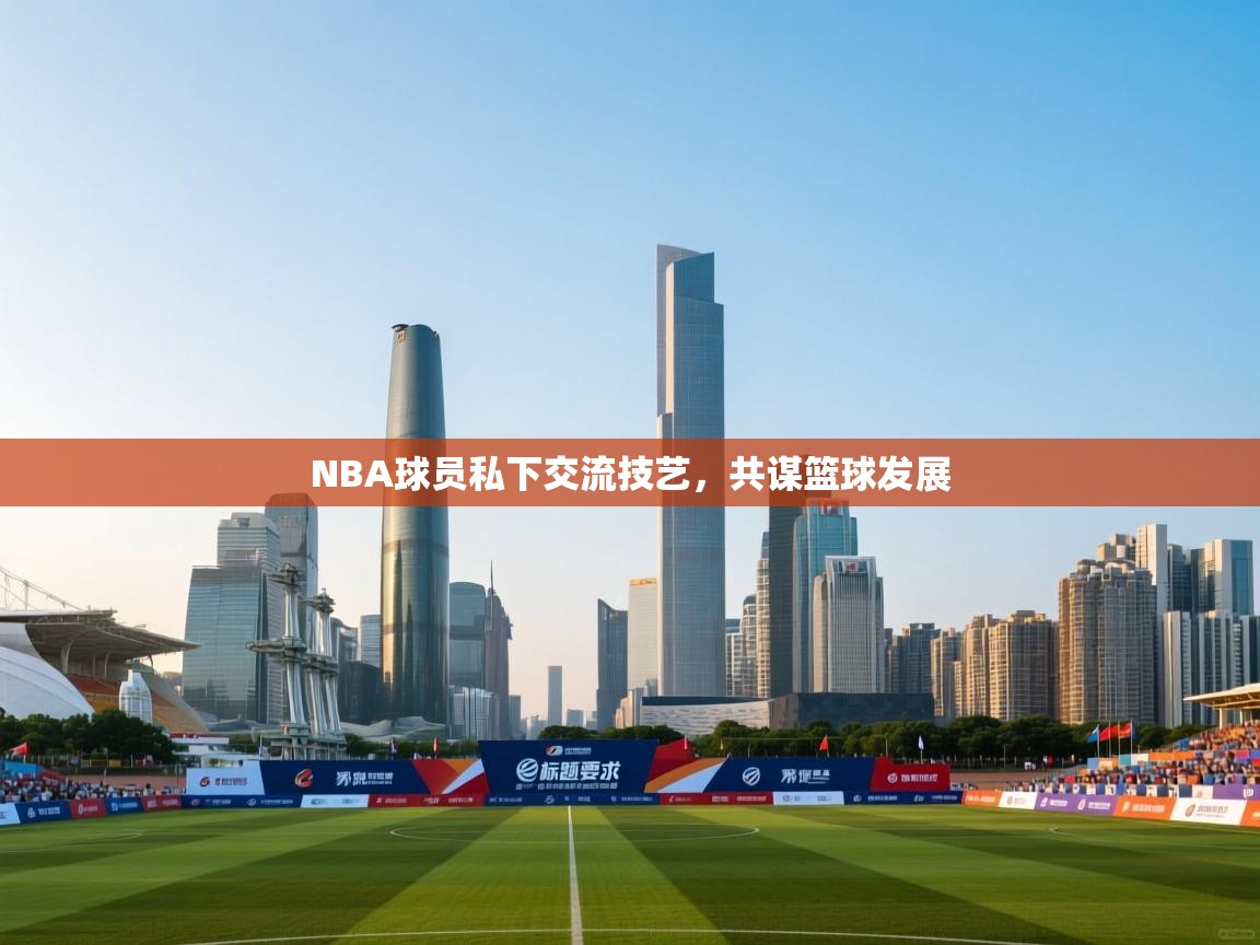 开云体育app官网网页登录入口-NBA球员私下交流技艺，共谋篮球发展  第3张