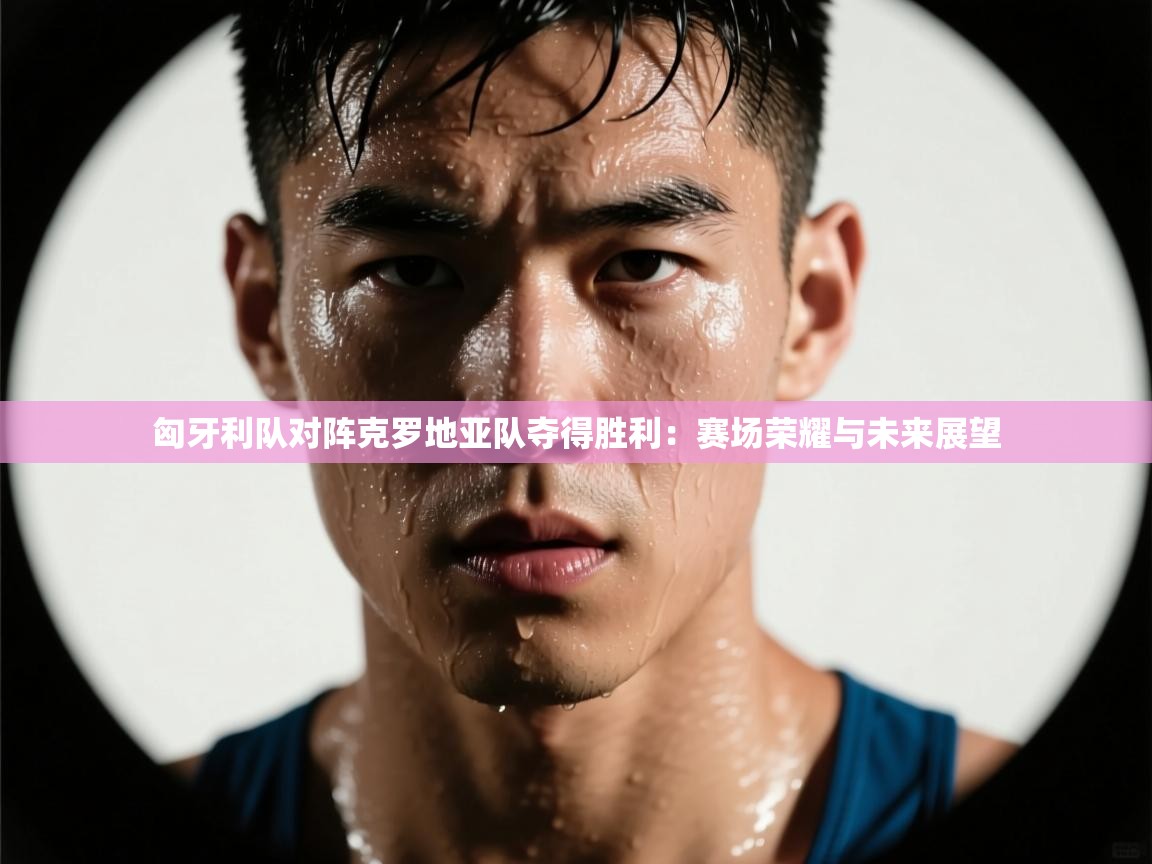 开云体育推送通知设置-匈牙利队对阵克罗地亚队夺得胜利:赛场荣耀与未来展望 第2张